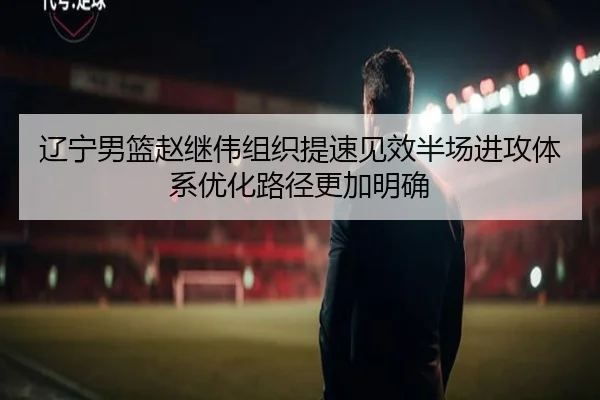 辽宁男篮赵继伟组织提速见效半场进攻体系优化路径更加明确